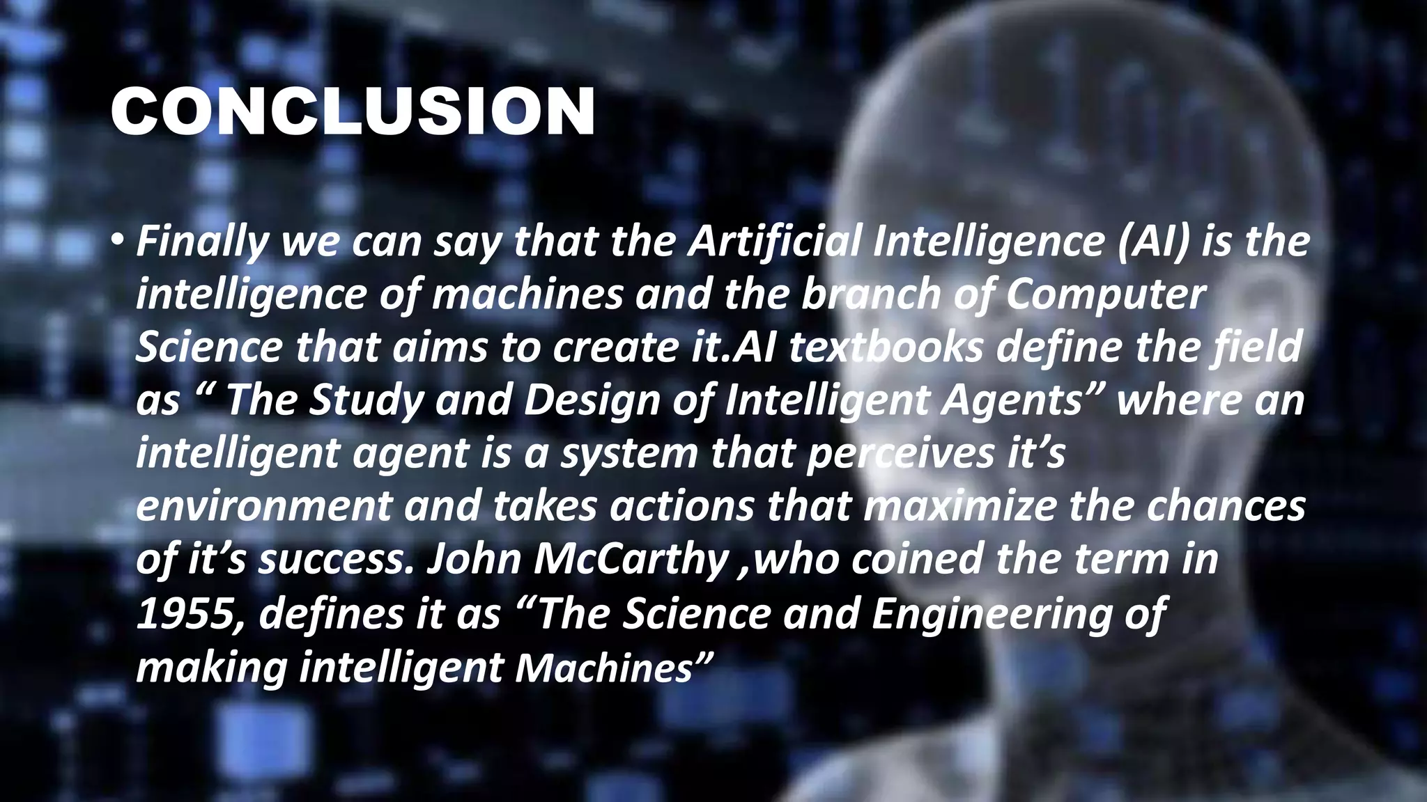 CONCLUSION
• Finally we can say that the Artificial Intelligence (AI) is the
intelligence of machines and the branch of Computer
Science that aims to create it.AI textbooks define the field
as “ The Study and Design of Intelligent Agents” where an
intelligent agent is a system that perceives it’s
environment and takes actions that maximize the chances
of it’s success. John McCarthy ,who coined the term in
1955, defines it as “The Science and Engineering of
making intelligent Machines”
 
