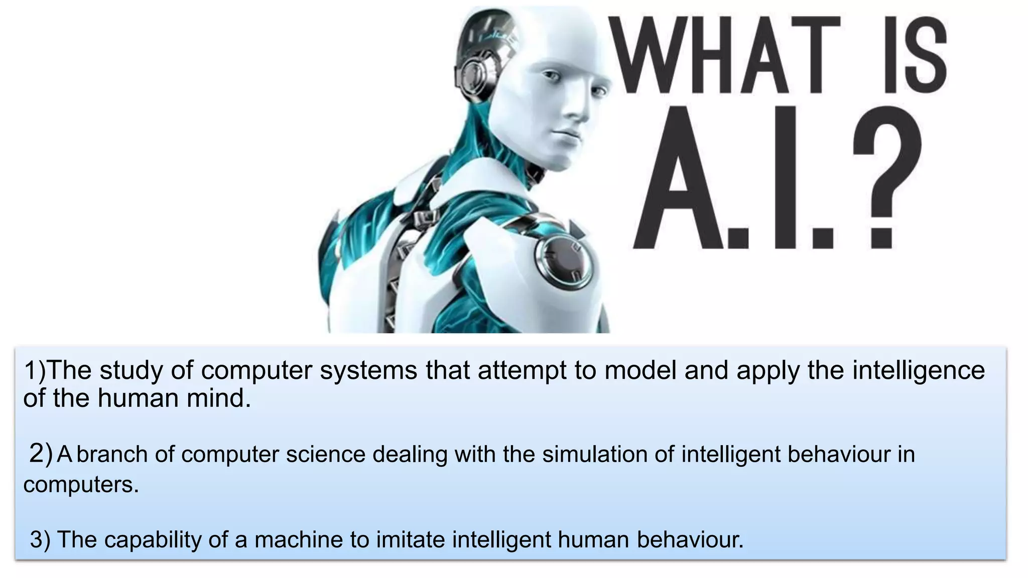 1)The study of computer systems that attempt to model and apply the intelligence
of the human mind.
2)A branch of computer science dealing with the simulation of intelligent behaviour in
computers.
3) The capability of a machine to imitate intelligent human behaviour.
 