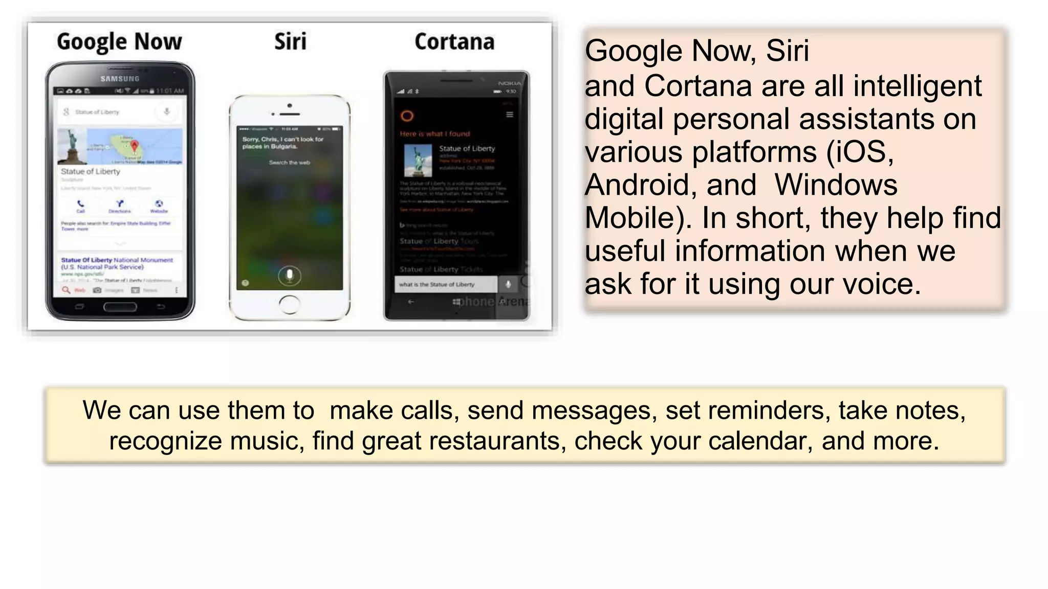 Google Now, Siri
and Cortana are all intelligent
digital personal assistants on
various platforms (iOS,
Android, and Windows
Mobile). In short, they help find
useful information when we
ask for it using our voice.
We can use them to make calls, send messages, set reminders, take notes,
recognize music, find great restaurants, check your calendar, and more.
 
