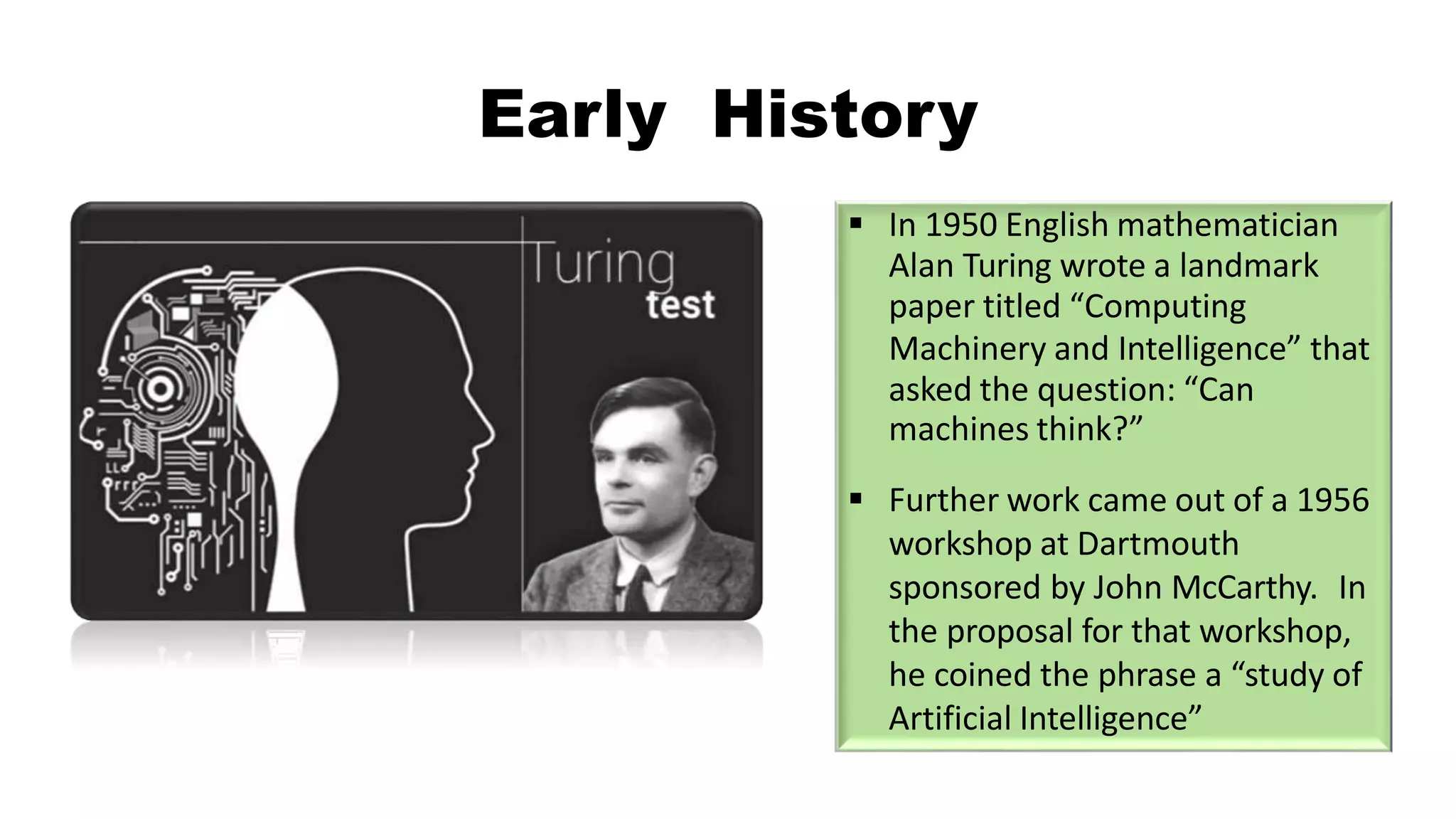 Early History
 In 1950 English mathematician
Alan Turing wrote a landmark
paper titled “Computing
Machinery and Intelligence” that
asked the question: “Can
machines think?”
 Further work came out of a 1956
workshop at Dartmouth
sponsored by John McCarthy. In
the proposal for that workshop,
he coined the phrase a “study of
Artificial Intelligence”
 