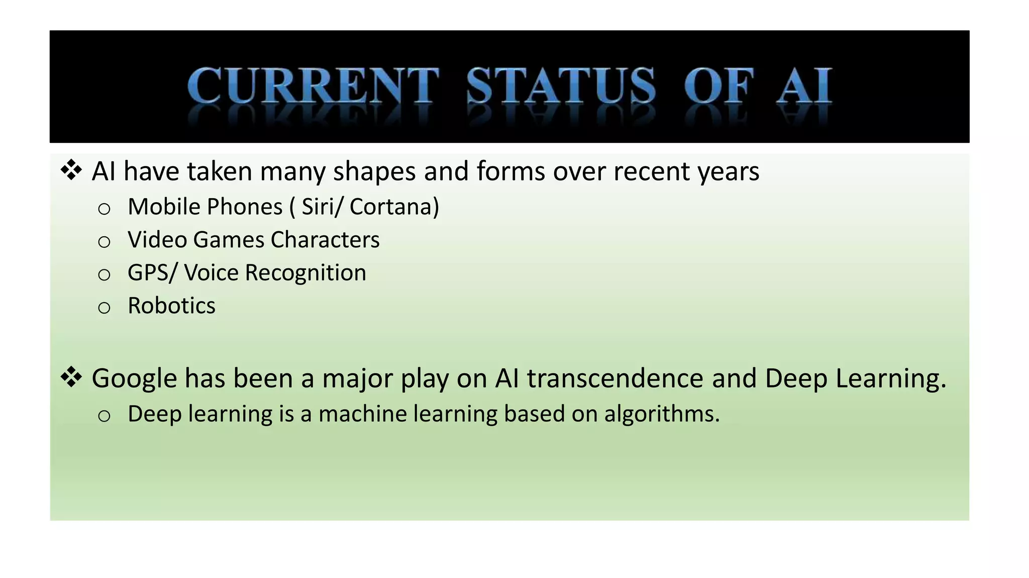  AI have taken many shapes and forms over recent years
o Mobile Phones ( Siri/ Cortana)
o Video Games Characters
o GPS/ Voice Recognition
o Robotics
 Google has been a major play on AI transcendence and Deep Learning.
o Deep learning is a machine learning based on algorithms.
 