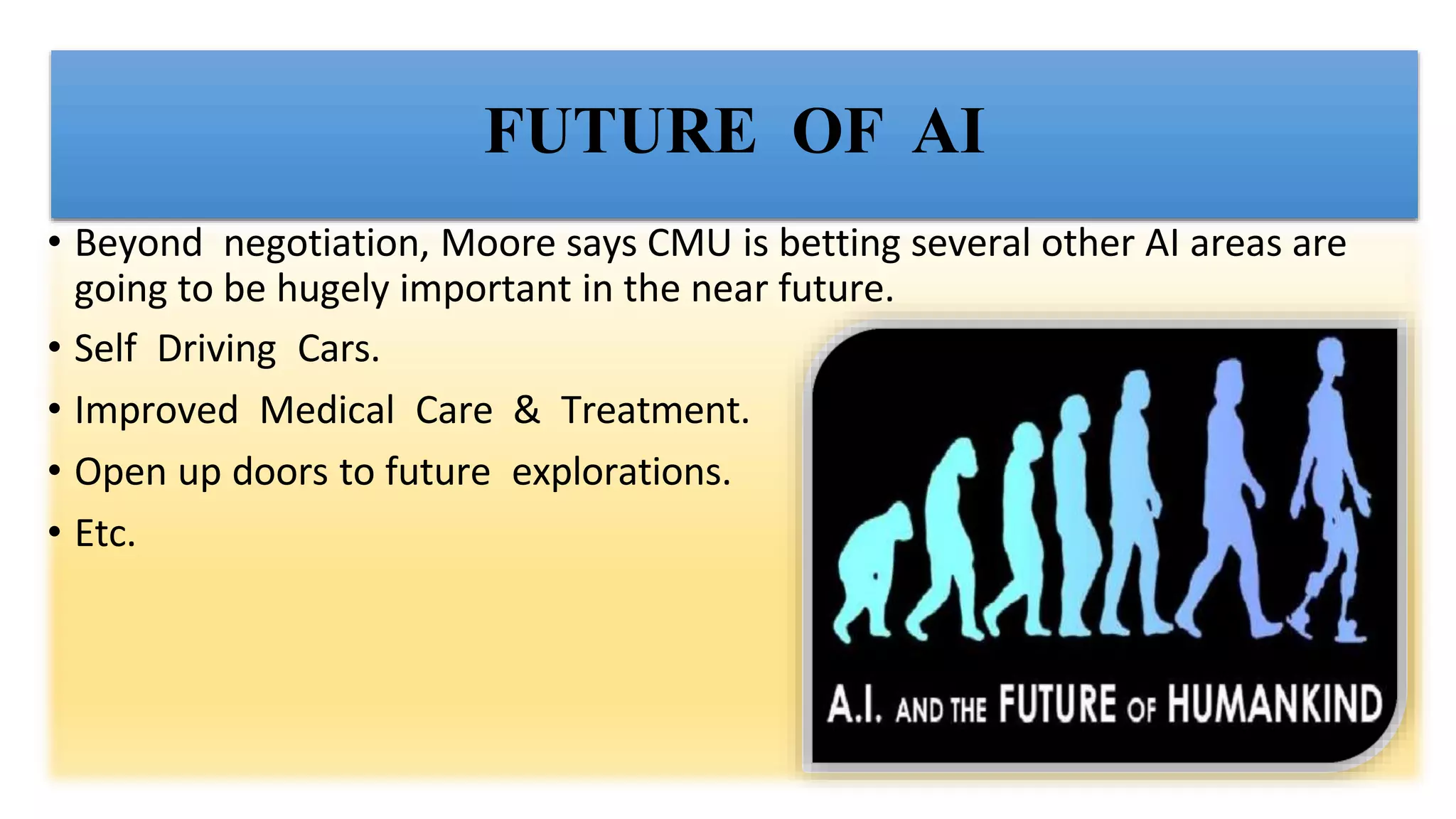 FUTURE OF AI
• Beyond negotiation, Moore says CMU is betting several other AI areas are
going to be hugely important in the near future.
• Self Driving Cars.
• Improved Medical Care & Treatment.
• Open up doors to future explorations.
• Etc.
 
