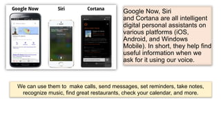 Google Now, Siri
and Cortana are all intelligent
digital personal assistants on
various platforms (iOS,
Android, and Windows
Mobile). In short, they help find
useful information when we
ask for it using our voice.
We can use them to make calls, send messages, set reminders, take notes,
recognize music, find great restaurants, check your calendar, and more.
 