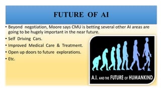 FUTURE OF AI
• Beyond negotiation, Moore says CMU is betting several other AI areas are
going to be hugely important in the near future.
• Self Driving Cars.
• Improved Medical Care & Treatment.
• Open up doors to future explorations.
• Etc.
 