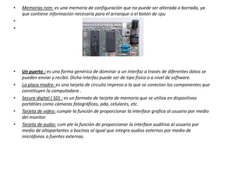 •

Memorias rom: es una memoria de configuración que no puede ser alterada o borrada, ya
que contiene información necesaria para el arranque o el botón de cpu

•
•

•
•
•

•
•

Un puerto : es una forma genérica de dominar a un interfaz a través de diferentes datos se
pueden enviar y recibir. Dicha interfaz puede ser de tipo físico o a nivel de software.
La placa madre: es una tarjeta de circuito impreso a la que se conectan los componentes que
constituyen la computadora .
Secure digital ( SD) : es un formato de tarjeta de memoria que se utiliza en dispositivos
portátiles como cámaras fotográficas, pda, celulares, etc.
Tarjeta de video: cumple la función de proporcionar la interface grafica al usuario por medio
del monitor.
Tarjeta de audio: cum ple la función de proporcionar la interface auditiva al usuario por
medio de altoparlantes o bocinas al igual que integra audios externos por medio de
micrófonos o fuentes externas.

 