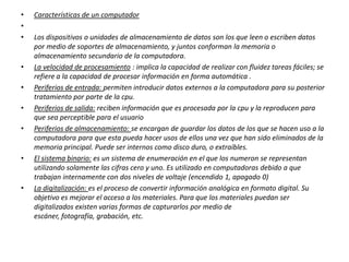 •
•
•

•

•
•
•

•

•

Características de un computador
Los dispositivos o unidades de almacenamiento de datos son los que leen o escriben datos
por medio de soportes de almacenamiento, y juntos conforman la memoria o
almacenamiento secundario de la computadora.
La velocidad de procesamiento : implica la capacidad de realizar con fluidez tareas fáciles; se
refiere a la capacidad de procesar información en forma automática .
Periferios de entrada: permiten introducir datos externos a la computadora para su posterior
tratamiento por parte de la cpu.
Periferios de salida: reciben información que es procesada por la cpu y la reproducen para
que sea perceptible para el usuario
Periferios de almacenamiento: se encargan de guardar los datos de los que se hacen uso a la
computadora para que esta pueda hacer usos de ellos una vez que han sido eliminados de la
memoria principal. Puede ser internos como disco duro, o extraíbles.
El sistema binario: es un sistema de enumeración en el que los numeron se representan
utilizando solamente las cifras cero y uno. Es utilizado en computadoras debido a que
trabajan internamente con dos niveles de voltaje (encendido 1, apagado 0)
La digitalización: es el proceso de convertir información analógica en formato digital. Su
objetivo es mejorar el acceso a los materiales. Para que los materiales puedan ser
digitalizados existen varias formas de capturarlos por medio de
escáner, fotografía, grabación, etc.

 