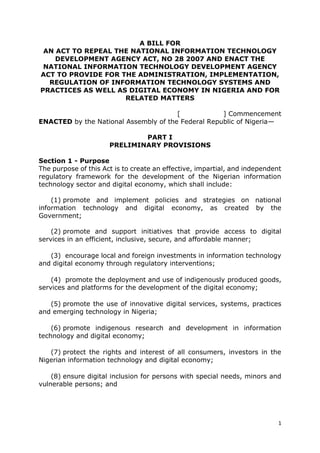 1
A BILL FOR
AN ACT TO REPEAL THE NATIONAL INFORMATION TECHNOLOGY
DEVELOPMENT AGENCY ACT, NO 28 2007 AND ENACT THE
NATIONAL INFORMATION TECHNOLOGY DEVELOPMENT AGENCY
ACT TO PROVIDE FOR THE ADMINISTRATION, IMPLEMENTATION,
REGULATION OF INFORMATION TECHNOLOGY SYSTEMS AND
PRACTICES AS WELL AS DIGITAL ECONOMY IN NIGERIA AND FOR
RELATED MATTERS
[ ] Commencement
ENACTED by the National Assembly of the Federal Republic of Nigeria—
PART I
PRELIMINARY PROVISIONS
Section 1 - Purpose
The purpose of this Act is to create an effective, impartial, and independent
regulatory framework for the development of the Nigerian information
technology sector and digital economy, which shall include:
(1) promote and implement policies and strategies on national
information technology and digital economy, as created by the
Government;
(2) promote and support initiatives that provide access to digital
services in an efficient, inclusive, secure, and affordable manner;
(3) encourage local and foreign investments in information technology
and digital economy through regulatory interventions;
(4) promote the deployment and use of indigenously produced goods,
services and platforms for the development of the digital economy;
(5) promote the use of innovative digital services, systems, practices
and emerging technology in Nigeria;
(6) promote indigenous research and development in information
technology and digital economy;
(7) protect the rights and interest of all consumers, investors in the
Nigerian information technology and digital economy;
(8) ensure digital inclusion for persons with special needs, minors and
vulnerable persons; and
 