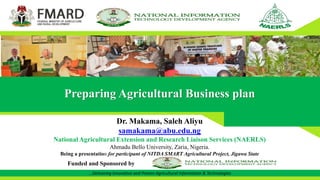 …Delivering Innovative and Proven Agricultural Information & Technologies
Preparing Agricultural Business plan
Dr. Makama, Saleh Aliyu
samakama@abu.edu.ng
National Agricultural Extension and Research Liaison Services (NAERLS)
Ahmadu Bello University, Zaria, Nigeria.
Being a presentation for participant of NITDA SMART Agricultural Project, Jigawa State
Funded and Sponsored by
 