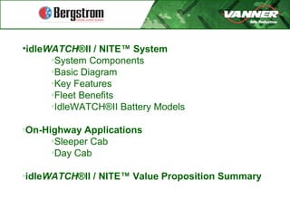 •idleWATCH®II / NITE™ System
o
System Components
o
Basic Diagram
o
Key Features
o
Fleet Benefits
o
IdleWATCH®II Battery Models
o
On-Highway Applications
o
Sleeper Cab
o
Day Cab
o
idleWATCH®II / NITE™ Value Proposition Summary
 
