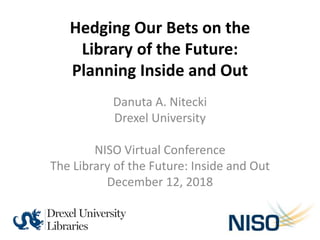 Hedging Our Bets on the
Library of the Future:
Planning Inside and Out
Danuta A. Nitecki
Drexel University
NISO Virtual Conference
The Library of the Future: Inside and Out
December 12, 2018
 