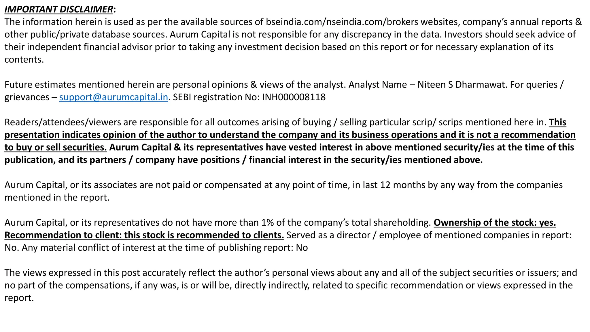2
IMPORTANT DISCLAIMER:
The information herein is used as per the available sources of bseindia.com/nseindia.com/brokers websites, company’s annual reports &
other public/private database sources. Aurum Capital is not responsible for any discrepancy in the data. Investors should seek advice of
their independent financial advisor prior to taking any investment decision based on this report or for necessary explanation of its
contents.
Future estimates mentioned herein are personal opinions & views of the analyst. Analyst Name – Niteen S Dharmawat. For queries /
grievances – support@aurumcapital.in. SEBI registration No: INH000008118
Readers/attendees/viewers are responsible for all outcomes arising of buying / selling particular scrip/ scrips mentioned here in. This
presentation indicates opinion of the author to understand the company and its business operations and it is not a recommendation
to buy or sell securities. Aurum Capital & its representatives have vested interest in above mentioned security/ies at the time of this
publication, and its partners / company have positions / financial interest in the security/ies mentioned above.
Aurum Capital, or its associates are not paid or compensated at any point of time, in last 12 months by any way from the companies
mentioned in the report.
Aurum Capital, or its representatives do not have more than 1% of the company’s total shareholding. Ownership of the stock: yes.
Recommendation to client: this stock is recommended to clients. Served as a director / employee of mentioned companies in report:
No. Any material conflict of interest at the time of publishing report: No
The views expressed in this post accurately reflect the author’s personal views about any and all of the subject securities or issuers; and
no part of the compensations, if any was, is or will be, directly indirectly, related to specific recommendation or views expressed in the
report.
 