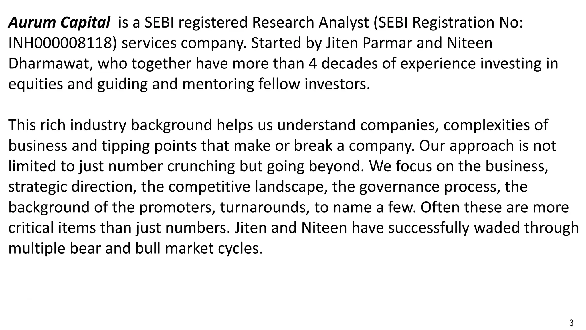 3
Aurum Capital is a SEBI registered Research Analyst (SEBI Registration No:
INH000008118) services company. Started by Jiten Parmar and Niteen
Dharmawat, who together have more than 4 decades of experience investing in
equities and guiding and mentoring fellow investors.
This rich industry background helps us understand companies, complexities of
business and tipping points that make or break a company. Our approach is not
limited to just number crunching but going beyond. We focus on the business,
strategic direction, the competitive landscape, the governance process, the
background of the promoters, turnarounds, to name a few. Often these are more
critical items than just numbers. Jiten and Niteen have successfully waded through
multiple bear and bull market cycles.
 