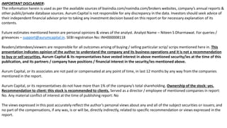 2
IMPORTANT DISCLAIMER:
The information herein is used as per the available sources of bseindia.com/nseindia.com/brokers websites, company’s annual reports &
other public/private database sources. Aurum Capital is not responsible for any discrepancy in the data. Investors should seek advice of
their independent financial advisor prior to taking any investment decision based on this report or for necessary explanation of its
contents.
Future estimates mentioned herein are personal opinions & views of the analyst. Analyst Name – Niteen S Dharmawat. For queries /
grievances – support@aurumcapital.in. SEBI registration No: INH000008118
Readers/attendees/viewers are responsible for all outcomes arising of buying / selling particular scrip/ scrips mentioned here in. This
presentation indicates opinion of the author to understand the company and its business operations and it is not a recommendation
to buy or sell securities. Aurum Capital & its representatives have vested interest in above mentioned security/ies at the time of this
publication, and its partners / company have positions / financial interest in the security/ies mentioned above.
Aurum Capital, or its associates are not paid or compensated at any point of time, in last 12 months by any way from the companies
mentioned in the report.
Aurum Capital, or its representatives do not have more than 1% of the company’s total shareholding. Ownership of the stock: yes.
Recommendation to client: this stock is recommended to clients. Served as a director / employee of mentioned companies in report:
No. Any material conflict of interest at the time of publishing report: No
The views expressed in this post accurately reflect the author’s personal views about any and all of the subject securities or issuers; and
no part of the compensations, if any was, is or will be, directly indirectly, related to specific recommendation or views expressed in the
report.
 