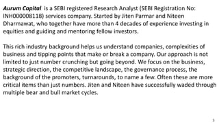 3
Aurum Capital is a SEBI registered Research Analyst (SEBI Registration No:
INH000008118) services company. Started by Jiten Parmar and Niteen
Dharmawat, who together have more than 4 decades of experience investing in
equities and guiding and mentoring fellow investors.
This rich industry background helps us understand companies, complexities of
business and tipping points that make or break a company. Our approach is not
limited to just number crunching but going beyond. We focus on the business,
strategic direction, the competitive landscape, the governance process, the
background of the promoters, turnarounds, to name a few. Often these are more
critical items than just numbers. Jiten and Niteen have successfully waded through
multiple bear and bull market cycles.
 