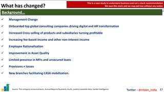 Twitter - @niteen_india
What has changed?
37
Background…
✓ Management Change
✓ Onboarded top global consulting companies driving digital and HR transformation
✓ Increased Cross-selling of products and subsidiaries turning profitable
✓ Increasing fee-based income and other non-interest income
✓ Employee Rationalisation
✓ Improvement in Asset Quality
✓ Limited presence in MFIs and unsecured loans
✓ Provisions ≠ losses
✓ New branches facilitating CASA mobilization.
This is a case study to understand business and not a stock recommendation
We own this stock and we may exit too without any notice
Source: The company announcements, Annual Reports/Quarterly results, publicly available data, market intelligence
 