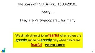 5
The story of PSU Banks… 1998-2010…
Sorry…
They are Party-poopers… for many
“We simply attempt to be fearful when others are
greedy and to be greedy only when others are
fearful.” Warren Buffett
 