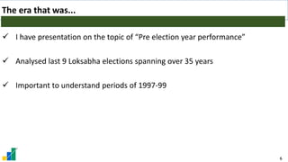 6
The era that was...
✓ I have presentation on the topic of “Pre election year performance”
✓ Analysed last 9 Loksabha elections spanning over 35 years
✓ Important to understand periods of 1997-99
 