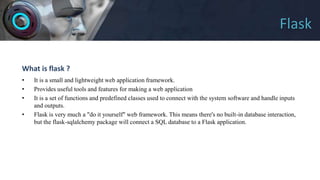 Flask
What is flask ?
• It is a small and lightweight web application framework.
• Provides useful tools and features for making a web application
• It is a set of functions and predefined classes used to connect with the system software and handle inputs
and outputs.
• Flask is very much a "do it yourself" web framework. This means there's no built-in database interaction,
but the flask-sqlalchemy package will connect a SQL database to a Flask application.
 