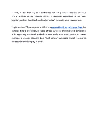 security models that rely on a centralized network perimeter are less effective.
ZTNA provides secure, scalable access to resources regardless of the user’s
location, making it an ideal solution for today’s dynamic work environment.
Implementing ZTNA requires a shift from conventional security practices, but
enhanced data protection, reduced attack surfaces, and improved compliance
with regulatory standards make it a worthwhile investment. As cyber threats
continue to evolve, adopting Zero Trust Network Access is crucial to ensuring
the security and integrity of data.
 