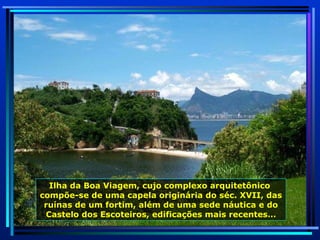 Ilha da Boa Viagem, cujo complexo arquitetônico  compõe-se de uma capela originária do séc. XVII, das ruínas de um fortim, além de uma sede náutica e do Castelo dos Escoteiros, edificações mais recentes… 