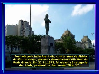 Fundada pelo índio Araribóia, com o nome de Aldeia de São Lourenço, passou a denominar-se Vila Real da Praia Grande. Em 22.11.1573, foi elevada à categoria de cidade, passando a chamar-se “Niterói”… 