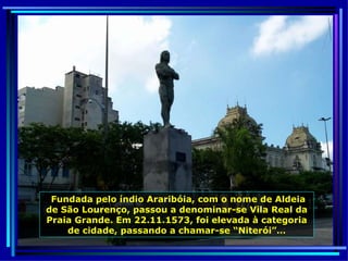 Fundada pelo índio Araribóia, com o nome de Aldeia de São Lourenço, passou a denominar-se Vila Real da Praia Grande. Em 22.11.1573, foi elevada à categoria de cidade, passando a chamar-se “Niterói”… 
