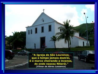 “ A Igreja de São Lourenço, que o tempo jamais destrói, é o marco cheirando a incenso, de onde nasceu Niterói.” ( Vilmar de Abreu Lassance ) 