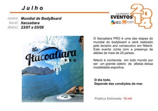 nome:
local:
dia(s):
O Itacoatiara PRO é uma das etapas do
mundial do bodyboard e será realizado
pelo terceiro ano consecutivo em Niterói.
Este evento conta com a presença de
atletas de mais de 25 países.
Niterói é conhecida em todo mundo por
ser um grande celeiro de atletas dessa
modalidade esportiva.
J u l h o
Mundial de BodyBoard
Itacoatiara
23/07 a 03/08
O dia todo.
Depende das condições do mar.
Público Estimado: 10 mil
 