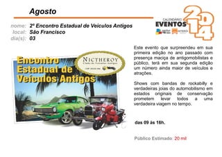 nome:
local:
dia(s):
Este evento que surpreendeu em sua
primeira edição no ano passado com
presença maciça de antigomobilistas e
público, terá em sua segunda edição
um número ainda maior de veículos e
atrações.
Shows com bandas de rockabilly e
verdadeiras joias do automobilismo em
estados originais de conservação
prometem levar todos a uma
verdadeira viagem no tempo.
Agosto
das 09 às 16h.
2º Encontro Estadual de Veículos Antigos
São Francisco
03
Público Estimado: 20 mil
 