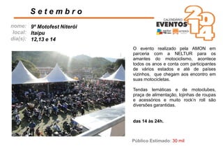 nome:
local:
dia(s):
O evento realizado pela AMON em
parceria com a NELTUR para os
amantes do motociclismo, acontece
todos os anos e conta com participantes
de vários estados e até de países
vizinhos, que chegam aos encontro em
suas motocicletas.
Tendas temáticas e de motoclubes,
praça de alimentação, lojinhas de roupas
e acessórios e muito rock’n roll são
diversões garantidas.
S e t e m b r o
das 14 às 24h.
9º Motofest Niterói
Itaipu
12,13 e 14
Público Estimado: 30 mil
 
