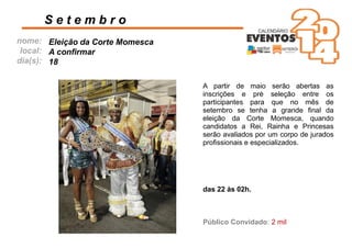 nome:
local:
dia(s):
A partir de maio serão abertas as
inscrições e pré seleção entre os
participantes para que no mês de
setembro se tenha a grande ﬁnal da
eleição da Corte Momesca, quando
candidatos a Rei, Rainha e Princesas
serão avaliados por um corpo de jurados
proﬁssionais e especializados.
S e t e m b r o
Eleição da Corte Momesca
A conﬁrmar
18
Público Convidado: 2 mil
das 22 às 02h.
 