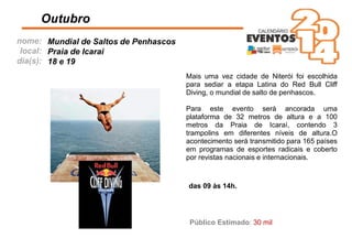 nome:
local:
dia(s):
Mais uma vez cidade de Niterói foi escolhida
para sediar a etapa Latina do Red Bull Cliff
Diving, o mundial de salto de penhascos.
Para este evento será ancorada uma
plataforma de 32 metros de altura e a 100
metros da Praia de Icaraí, contendo 3
trampolins em diferentes níveis de altura.O
acontecimento será transmitido para 165 países
em programas de esportes radicais e coberto
por revistas nacionais e internacionais.
Outubro
das 09 às 14h.
Público Estimado: 30 mil
Mundial de Saltos de Penhascos
Praia de Icaraí
18 e 19
 