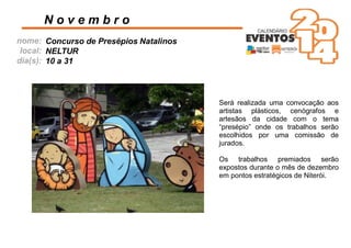 nome:
local:
dia(s):
Será realizada uma convocação aos
artistas plásticos, cenógrafos e
artesãos da cidade com o tema
“presépio” onde os trabalhos serão
escolhidos por uma comissão de
jurados.
Os trabalhos premiados serão
expostos durante o mês de dezembro
em pontos estratégicos de Niterói.
N o v e m b r o
Concurso de Presépios Natalinos
NELTUR
10 a 31
 