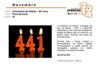 nome:
local:
dia(s):
A Prefeitura de Niterói, Fundação de
Arte de Niterói – FAN, e a NELTUR
celebrarão os 441 anos de fundação da
cidade de Niterói com um show em um
grande palco montado nas areias da
Praia de Icaraí.
Durante todo o evento, artistas e
personalidades de Niterói estarão
homenageando a cidade através de
mensagens exibidas em telões
instalados nas laterais do palco.
N o v e m b r o
das 20 às 24h.
Público Estimado: 100 mil
.
Aniversário da Cidade – 441 anos
Praia de Icaraí
22
 
