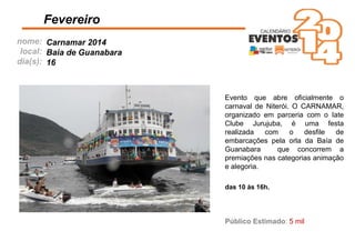 nome:
local:
dia(s):
Fevereiro
Carnamar 2014
Baia de Guanabara
16
Público Estimado: 5 mil
das 10 às 16h.
Evento que abre oﬁcialmente o
carnaval de Niterói. O CARNAMAR,
organizado em parceria com o Iate
Clube Jurujuba, é uma festa
realizada com o desﬁle de
embarcações pela orla da Baía de
Guanabara que concorrem a
premiações nas categorias animação
e alegoria.
 