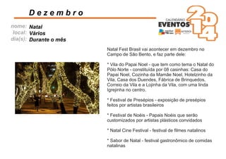 nome:
local:
dia(s):
D e z e m b r o
Natal
Vários
Durante o mês
Natal Fest Brasil vai acontecer em dezembro no
Campo de São Bento, e faz parte dele:
* Vila do Papai Noel - que tem como tema o Natal do
Pólo Norte - constituída por 08 casinhas: Casa do
Papai Noel, Cozinha da Mamãe Noel, Hotelzinho da
Vila, Casa dos Duendes, Fábrica de Brinquedos,
Correio da Vila e a Lojinha da Vila, com uma linda
Igrejinha no centro.
* Festival de Presépios - exposição de presépios
feitos por artistas brasileiros
* Festival de Noéis - Papais Noéis que serão
customizados por artistas plásticos convidados
* Natal Cine Festival - festival de ﬁlmes natalinos
* Sabor de Natal - festival gastronômico de comidas
natalinas
 
