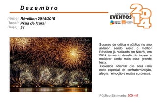 nome:
local:
dia(s):
D e z e m b r o
Réveillon 2014/2015
Praia de Icaraí
31
Público Estimado: 500 mil
Sucesso de crítica e público no ano
anterior, sendo eleito o melhor
Réveillon já realizado em Niterói, em
2014 temos o desaﬁo de inovar e
melhorar ainda mais essa grande
festa.
Podemos adiantar que será uma
noite especial de confraternização,
alegria, emoção e muitas surpresas.
 