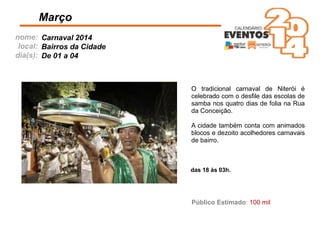 nome:
local:
dia(s):
Março
Carnaval 2014
Bairros da Cidade
De 01 a 04
Público Estimado: 100 mil
das 18 às 03h.
O tradicional carnaval de Niterói é
celebrado com o desﬁle das escolas de
samba nos quatro dias de folia na Rua
da Conceição.
A cidade também conta com animados
blocos e dezoito acolhedores carnavais
de bairro.
 