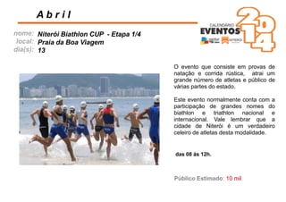 nome:
local:
dia(s):
A b r i l
Niterói Biathlon CUP - Etapa 1/4
Praia da Boa Viagem
13
das 08 às 12h.
Público Estimado: 10 mil
O evento que consiste em provas de
natação e corrida rústica, atrai um
grande número de atletas e público de
várias partes do estado.
Este evento normalmente conta com a
participação de grandes nomes do
biathlon e triathlon nacional e
internacional. Vale lembrar que a
cidade de Niterói é um verdadeiro
celeiro de atletas desta modalidade.
 