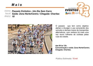 nome:
local:
dia(s):
O passeio que tem como objetivo
alertar e divulgar o uso consciente dos
veículos e demais meios de transportes
alternativos, com certeza irá mais uma
vez reunir milhares de ciclistas pelas
ruas da cidade.
M a i o
Passeio Ciclístico - Um Dia Sem Carro
Saída: Zona Norte/Centro / Chegada: Charitas
18
das 09 às 12h.
Concentração e saída: Zona Norte/Centro.
Chegada: Charitas.
Público Estimado: 15 mil
 
