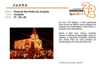 nome:
local:
dia(s):
Em sua 115ª edição, a mais tradicional
festa junina de Niterói reúne milhares de
pessoas em homenagem a São Pedro, o
padroeiro dos pescadores.
Serão 3 dias com: shows, comidas
típicas e extensa programação, onde se
destaca a esperada procissão marítima
que reúne mais de uma centena de
embarcações em clima de festa e fé.
J u n h o
Festa de São Pedro de Jurujuba
Jurujuba
27 , 28 e 29
Público Estimado: 20 mil
 