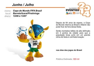 nome:
local:
dia(s):
Depois de 64 anos de espera, a Copa
do Mundo retorna ao Brasil e Niterói não
pode ﬁcar de fora dessa festa.
Serão montados telões de alta deﬁnição
em 3 pontos da cidade para que a
população torça junto em um grande
clima de festa e confraternização.
Junho / Julho
Copa do Mundo FIFA Brasil
Barreto/Icaraí/Piratininga
12/06 à 13/07
nos dias dos jogos do Brasil
Público Estimado: 300 mil
 