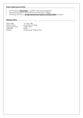 EXTRA CURRICULAR ACTIVITIES
 Won first prize in Roboroadies competition held during collegefest.
 Actively participated in various seminars and GDs held in college.
 Attending a Seminar on Google Adwords New Updates at GOOGLE Office, Gurgaon
PERSONAL DETAIL
Date of Birth : 15th May, 1990
Father’s Name : Mr. Saroj Kumar Singh
Languages known : English, Hindi
Nationality : Indian
Hobbies : Playing guitar, Playing Chess
 