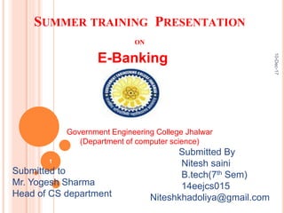 SUMMER TRAINING PRESENTATION
ON
E-Banking
Submitted By
Nitesh saini
B.tech(7th Sem)
14eejcs015
Niteshkhadoliya@gmail.com
Submitted to
Mr. Yogesh Sharma
Head of CS department
Government Engineering College Jhalwar
(Department of computer science)
10-Dec-17
1
 