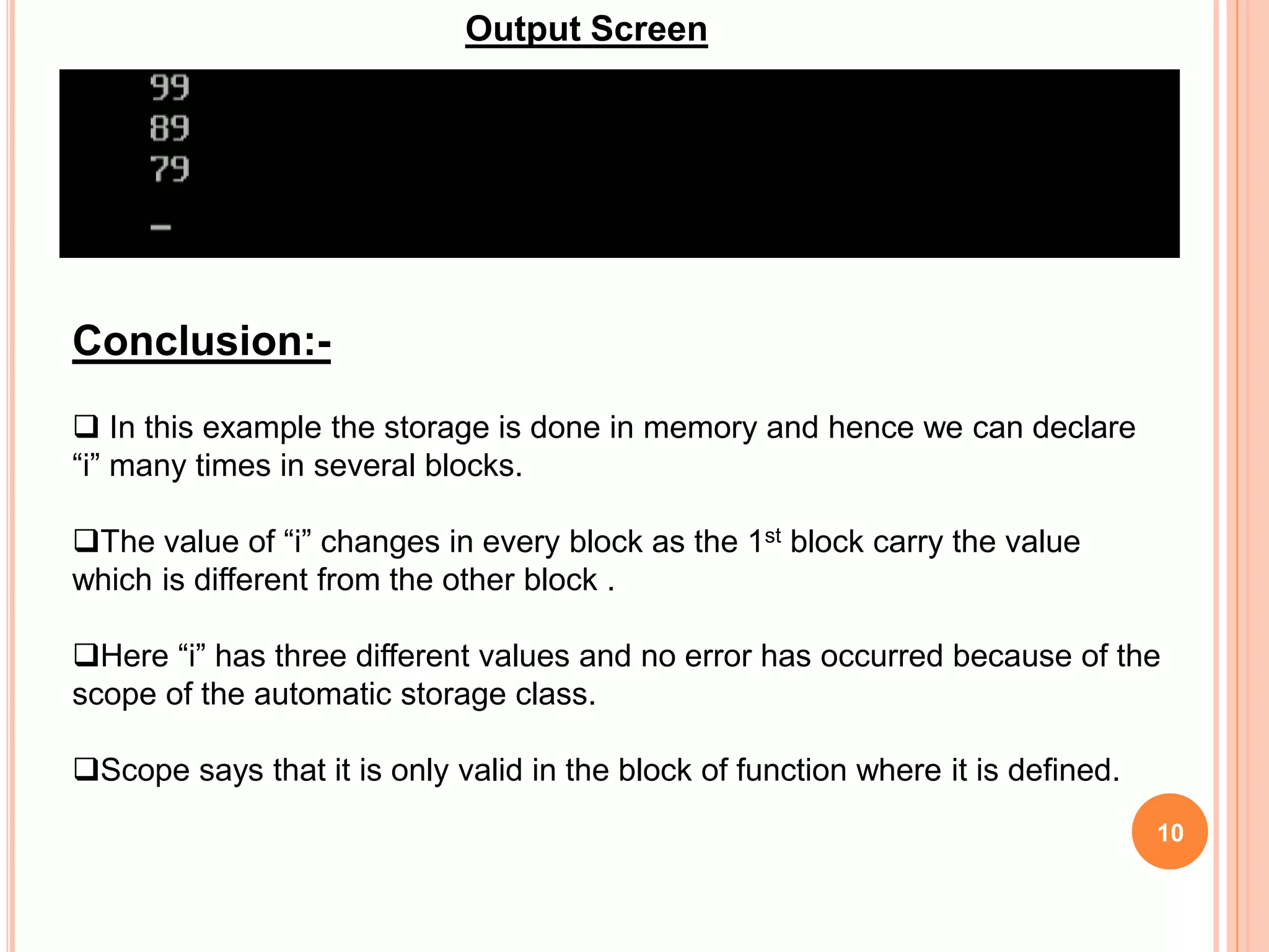 10
Output Screen
Conclusion:-
 In this example the storage is done in memory and hence we can declare
“i” many times in several blocks.
The value of “i” changes in every block as the 1st block carry the value
which is different from the other block .
Here “i” has three different values and no error has occurred because of the
scope of the automatic storage class.
Scope says that it is only valid in the block of function where it is defined.
 