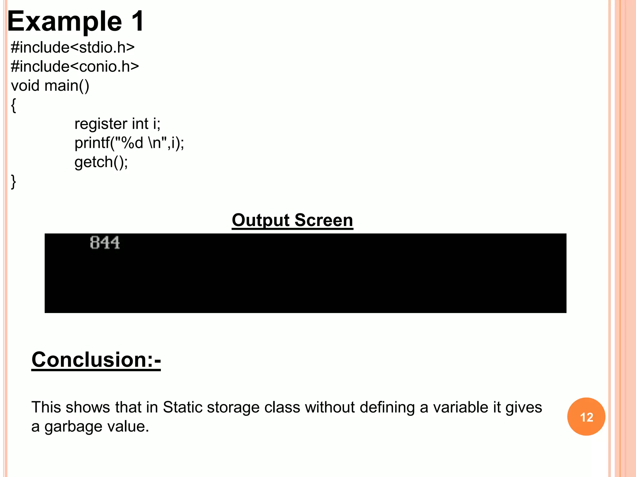 12
Example 1
#include<stdio.h>
#include<conio.h>
void main()
{
register int i;
printf("%d n",i);
getch();
}
Output Screen
Conclusion:-
This shows that in Static storage class without defining a variable it gives
a garbage value.
 