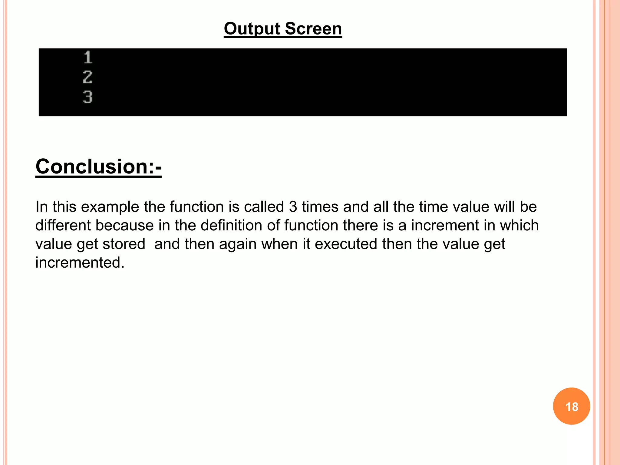 18
Conclusion:-
In this example the function is called 3 times and all the time value will be
different because in the definition of function there is a increment in which
value get stored and then again when it executed then the value get
incremented.
Output Screen
 