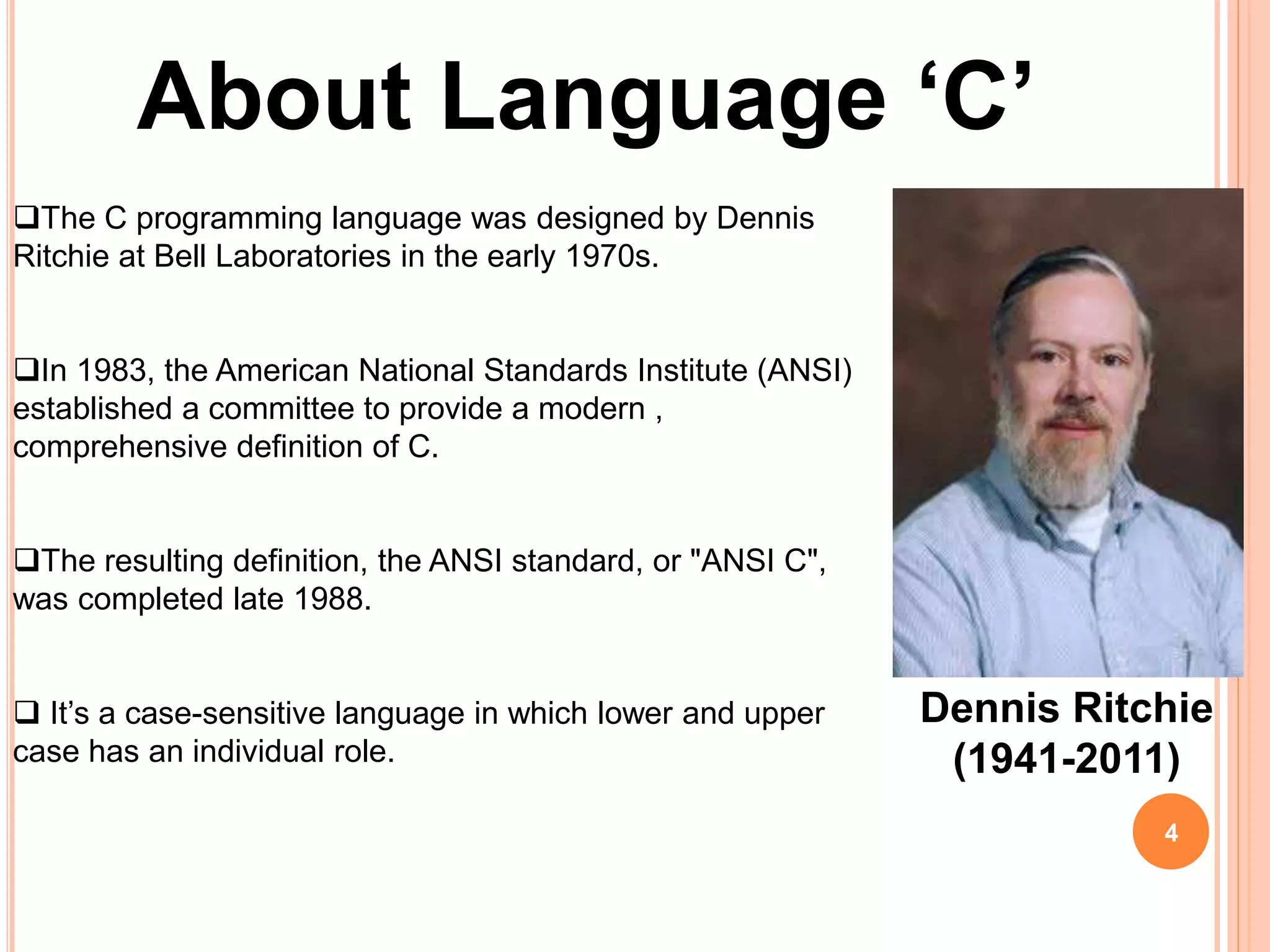 About Language ‘C’
The C programming language was designed by Dennis
Ritchie at Bell Laboratories in the early 1970s.
In 1983, the American National Standards Institute (ANSI)
established a committee to provide a modern ,
comprehensive definition of C.
The resulting definition, the ANSI standard, or "ANSI C",
was completed late 1988.
 It’s a case-sensitive language in which lower and upper
case has an individual role.
Dennis Ritchie
(1941-2011)
4
 