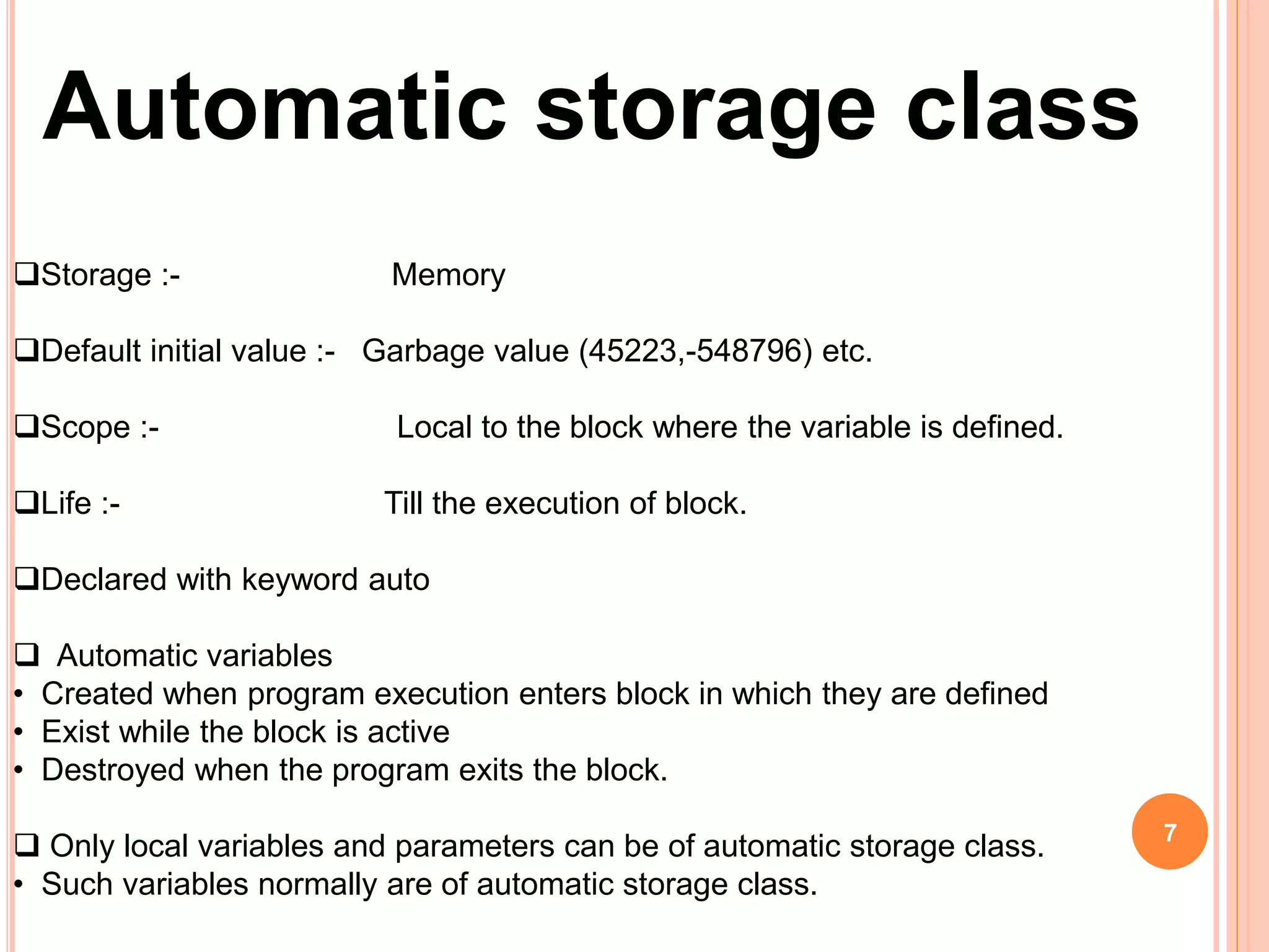 Automatic storage class
7
Storage :- Memory
Default initial value :- Garbage value (45223,-548796) etc.
Scope :- Local to the block where the variable is defined.
Life :- Till the execution of block.
Declared with keyword auto
 Automatic variables
• Created when program execution enters block in which they are defined
• Exist while the block is active
• Destroyed when the program exits the block.
 Only local variables and parameters can be of automatic storage class.
• Such variables normally are of automatic storage class.
 
