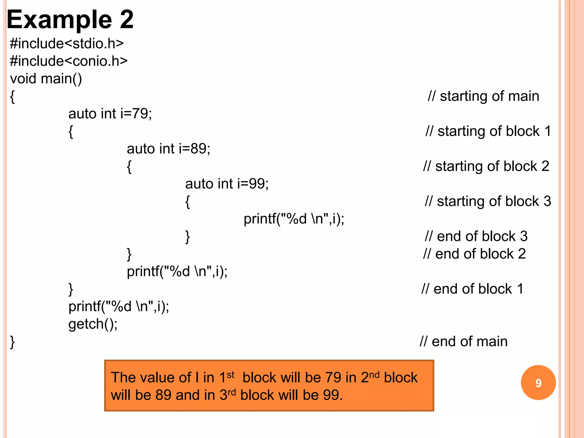 9
Example 2
#include<stdio.h>
#include<conio.h>
void main()
{ // starting of main
auto int i=79;
{ // starting of block 1
auto int i=89;
{ // starting of block 2
auto int i=99;
{ // starting of block 3
printf("%d n",i);
} // end of block 3
} // end of block 2
printf("%d n",i);
} // end of block 1
printf("%d n",i);
getch();
} // end of main
The value of I in 1st block will be 79 in 2nd block
will be 89 and in 3rd block will be 99.
 